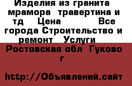 Изделия из гранита, мрамора, травертина и тд. › Цена ­ 1 000 - Все города Строительство и ремонт » Услуги   . Ростовская обл.,Гуково г.